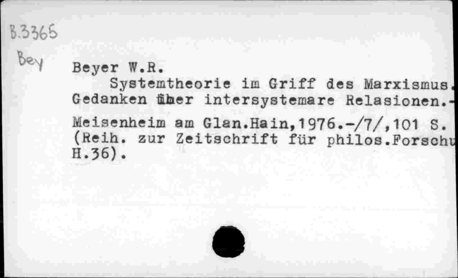 ﻿Beyer W.B.
Systemtheorie im Griff des Marxismus« Gedanken Über intersystemare Relasionen.-Meisenheim am Glan.Hain,1976.-/?/,101 S. (Reih, zur Zeitschrift für philos.Forscht H.36).